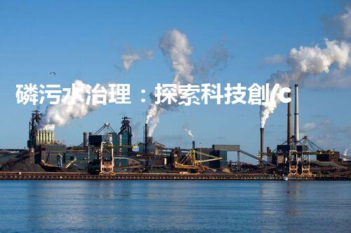 磷污水治理：探索科技創(chuàng)新，拯救環(huán)境之殤！